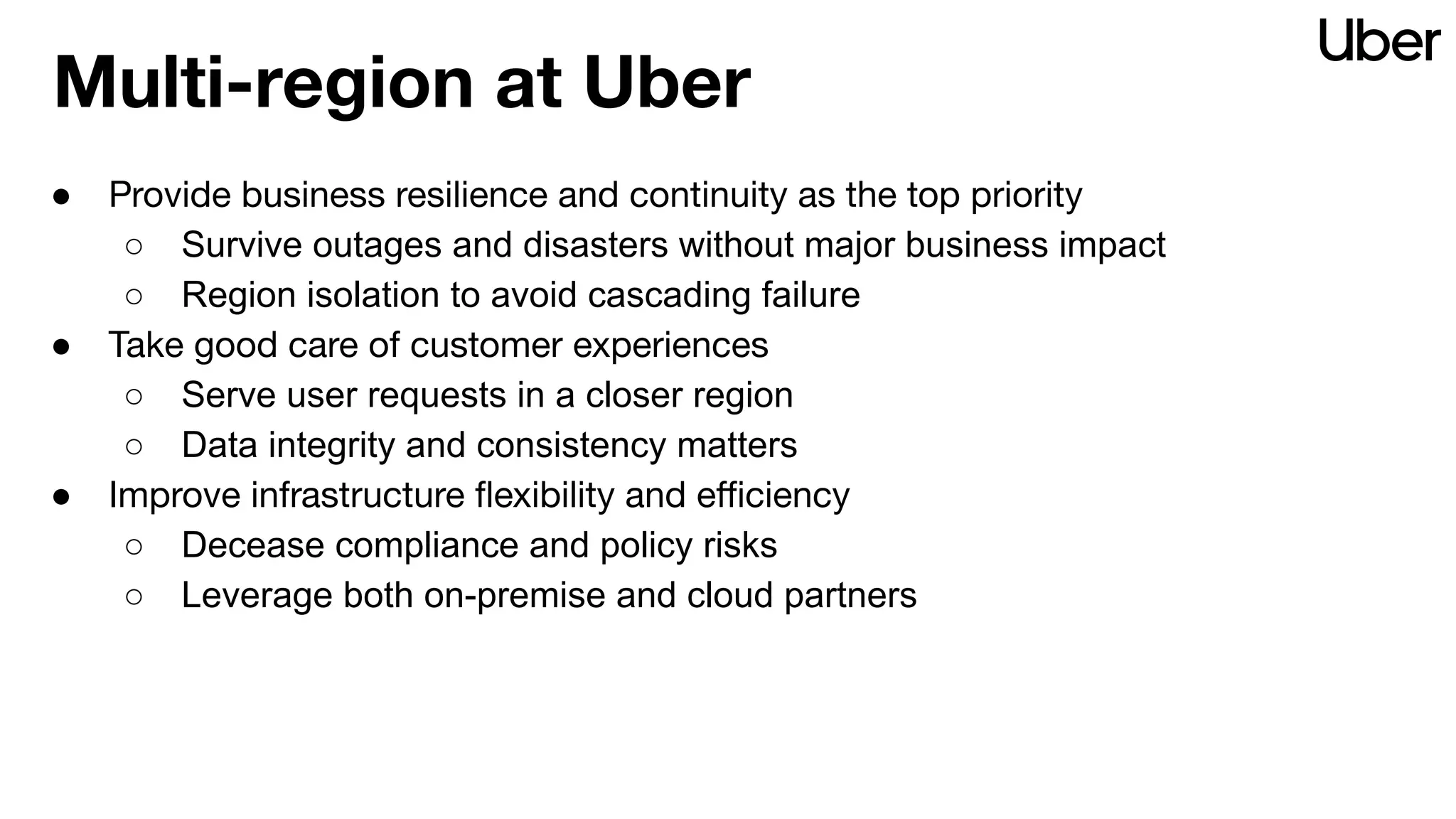 Multi-region at Uber
● Provide business resilience and continuity as the top priority
○ Survive outages and disasters without major business impact
○ Region isolation to avoid cascading failure
● Take good care of customer experiences
○ Serve user requests in a closer region
○ Data integrity and consistency matters
● Improve infrastructure ﬂexibility and eﬃciency
○ Decease compliance and policy risks
○ Leverage both on-premise and cloud partners
 