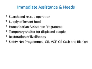 Immediate Assistance & Needs
 Search and rescue operation
 Supply of instant food
 Humanitarian Assistance Programme
 Temporary shelter for displaced people
 Restoration of livelihoods
 Safety Net Programmes- GR, VGF, GR Cash and Blanket
 
