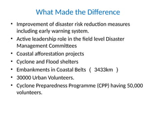 What Made the Difference
• Improvement of disaster risk reduction measures
including early warning system.
• Active leadership role in the field level Disaster
Management Committees
• Coastal afforestation projects
• Cyclone and Flood shelters
• Embankments in Coastal Belts （ 3433km ）
• 30000 Urban Volunteers.
• Cyclone Preparedness Programme (CPP) having 50,000
volunteers.
 