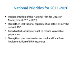 National Priorities for 2011 2020
‐
• Implementation of the National Plan for Disaster
Management (2015 2020)
‐
• Strengthen institutional capacity of all actors as per the
revised SOD
• Coordinated social safety net to reduce vulnerable
population
• Strengthen mechanisms for sectoral and local level
implementation of DRR measures
 