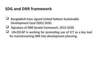  Bangladesh have signed United Nations Sustainable
Development Goal (SDG) 2030.
 Signatory of DRR Sendai framework, 2015-2030
 UN-ESCAP is working for promoting use of ICT as a key tool
for mainstreaming DRR into development planning.
SDG and DRR framework
 