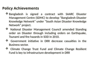  Bangladesh is signed a contract with SAARC Disaster
Management Centre (SDMC) to develop “Bangladesh Disaster
Knowledge Network” under “South Asian Disaster Knowledge
Network” project.
 National Disaster Management Council amended Standing
order on Disaster through including orders on Earthquake,
Tsunami and fire hazards in SOD in 2010.
 Government initiative in DRR decrease casualties in the
Business sector.
 Climate Change Trust Fund and Climate Change Resilient
Fund is key to infrastructure development in DRR
Policy Achievements
 