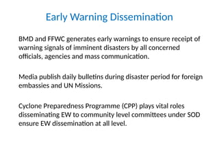 Early Warning Dissemination
BMD and FFWC generates early warnings to ensure receipt of
warning signals of imminent disasters by all concerned
officials, agencies and mass communication.
Media publish daily bulletins during disaster period for foreign
embassies and UN Missions.
Cyclone Preparedness Programme (CPP) plays vital roles
disseminating EW to community level committees under SOD
ensure EW dissemination at all level.
 