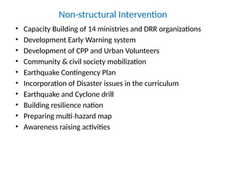 Non-structural Intervention
• Capacity Building of 14 ministries and DRR organizations
• Development Early Warning system
• Development of CPP and Urban Volunteers
• Community & civil society mobilization
• Earthquake Contingency Plan
• Incorporation of Disaster issues in the curriculum
• Earthquake and Cyclone drill
• Building resilience nation
• Preparing multi hazard map
‐
• Awareness raising activities
 