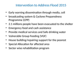 Intervention to Address Flood 2015
• Early warning dissemination through media, cell
• broadcasting system & Cyclone Preparedness
Programme (CPP)
• 2.1 millions people have been evacuated to the shelter
• Emergency food and cash assistance
• Provide medical services and Safe drinking water
• Vulnerable Group Feeding (VGF)
• House building/repairing support for the poorest
• Special Allocation for affected area
• Sector wise rehabilitation program
 