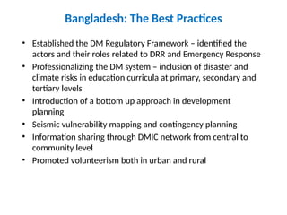 Bangladesh: The Best Practices
• Established the DM Regulatory Framework – identified the
actors and their roles related to DRR and Emergency Response
• Professionalizing the DM system – inclusion of disaster and
climate risks in education curricula at primary, secondary and
tertiary levels
• Introduction of a bottom up approach in development
planning
• Seismic vulnerability mapping and contingency planning
• Information sharing through DMIC network from central to
community level
• Promoted volunteerism both in urban and rural
 