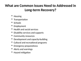 What are Common Issues Need to Addressed in
Long-term Recovery?
 Housing
 Transportation
 Schools
 Employment
 Health and social services
 Disability services and supports
 Community resources
 Development and capacity-building
 Cultural and recreational programs
 Emergency preparedness
 Alerts and warnings
 Hazard mitigation
 