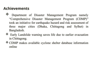  Department of Disaster Management Program namely
“Comprehensive Disaster Management Program (CDMP)”
took an initiative for earthquake hazard and risk assessment of
three major cities (Dhaka, Chittagong and Sylhet) in
Bangladesh.
 Early Landslide warning saves life due to earlier evacuation
in Chittagong.
 CDMP makes available cyclone shelter database information
online
Achievements
 