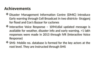  Disaster Management Information Centre (DMIC) introduce
Early warning through Cell Broadcast in two districts- Sirajgonj
for flood and Cox’s Bazaar for cyclones
 Interactive Voice Response – 10941dial updated message is
available for weather, disaster info and early warning. >1 lakh
responses were made in 2013 through IVR (Interactive Voice
Response)
 SMS- Mobile no. database is formed for the key actors at the
root level. They are instructed through SMS
Achievements
 