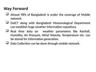  Almost 98% of Bangladesh is under the coverage of Mobile
network.
 DoICT along with Bangladesh Meteorological Department
can establish huge weather information repository.
 Real time data on weather parameters like Rainfall,
Humidity, Air Pressure, Wind Velocity, Temperature etc. can
be stored for information generation.
 Data Collection can be done through mobile network.
Way Forward
 