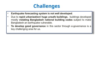 • Earthquake forecasting system is not well developed.
• Due to rapid urbanization/ huge unsafe buildings, buildings developed
mostly violating Bangladesh national building codes subject to make
Bangladesh an earthquake vulnerable.
• To develop good governance in this sector through e-governance is a
key challenging area for us.
Challenges
 
