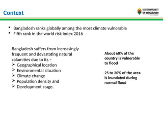 Context
 Bangladesh ranks globally among the most climate vulnerable
 Fifth rank in the world risk index 2016
Bangladesh suffers from increasingly
frequent and devastating natural
calamities due to its –
 Geographical location
 Environmental situation
 Climate change
 Population density and
 Development stage.
About 68% of the
country is vulnerable
to flood
25 to 30% of the area
is inundated during
normal flood
 