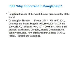 DRR Why Important in Bangladesh?
• Bangladesh is one of the worst disaster prone country of the
world.
• Catastrophic Hazards ---Floods (1988,1998 and 2004),
Cyclones and Storm Surges (1970,1991,2007 SIDR and
2009 AILA), Tornado (1974, 1977, 2005 etc), River Bank
Erosion, Earthquake, Drought, Arsenic Contamination,
Salinity Intrusion, Fire, Infrastructure Collapse (RANA
Plaza), Tsunami and Landslide.
 