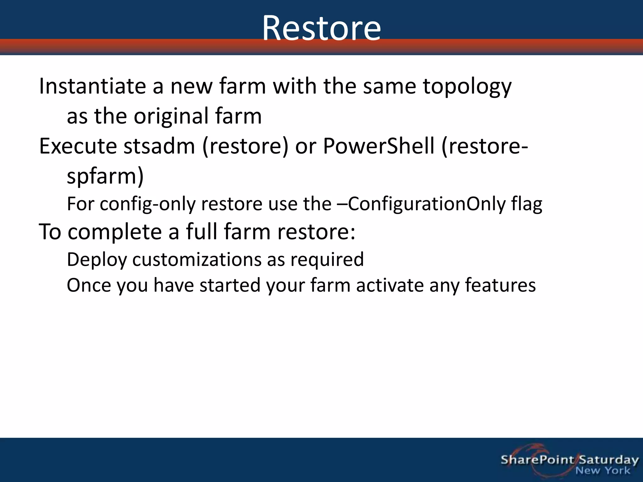 RestoreInstantiate a new farm with the same topology as the original farm Execute stsadm (restore) or PowerShell (restore-spfarm) For config-only restore use the –ConfigurationOnly flagTo complete a full farm restore:Deploy customizations as requiredOnce you have started your farm activate any features