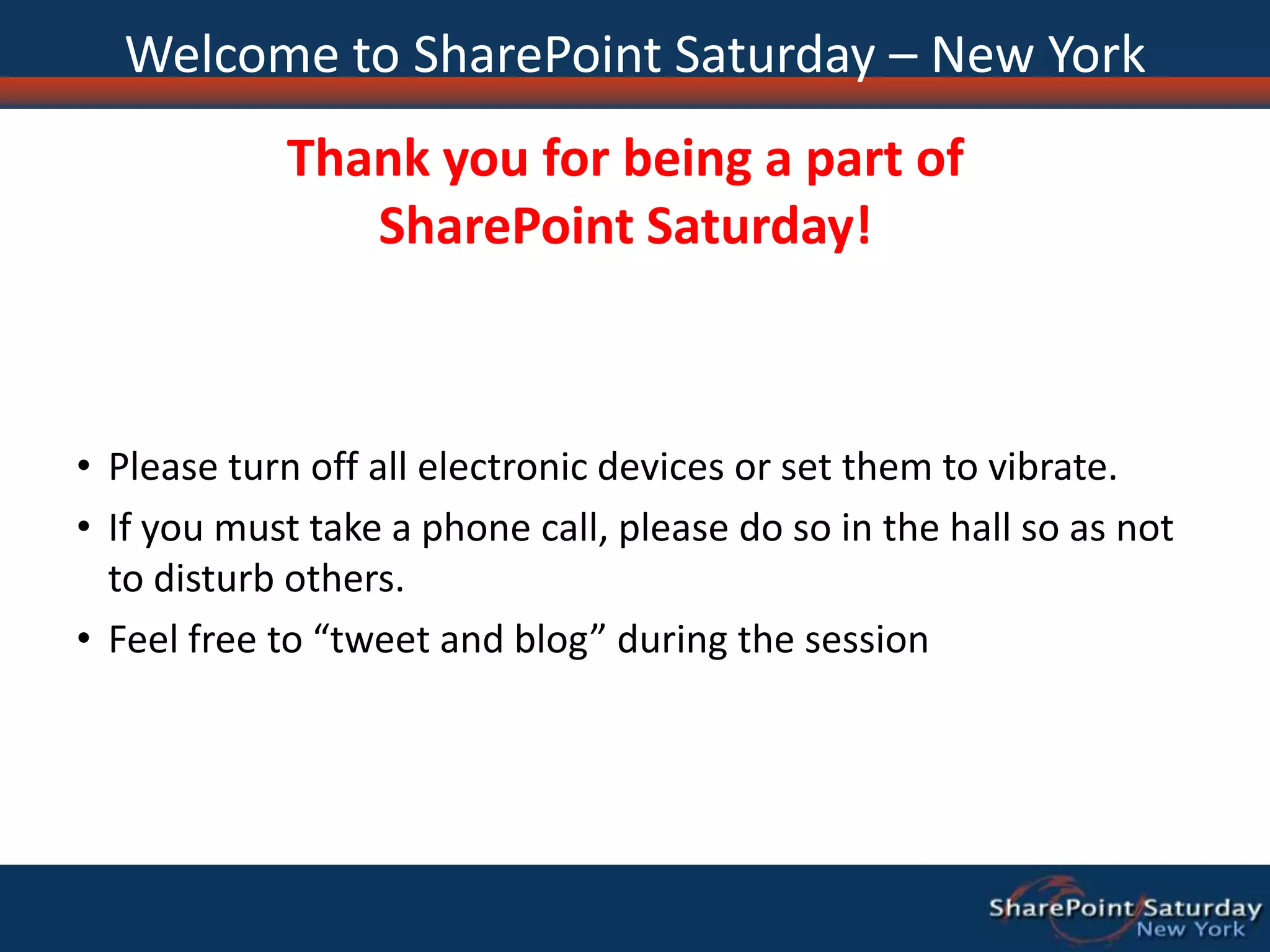 Welcome to SharePoint Saturday – New YorkThank you for being a part of SharePoint Saturday!Please turn off all electronic devices or set them to vibrate.If you must take a phone call, please do so in the hall so as not to disturb others.Feel free to “tweet and blog” during the session