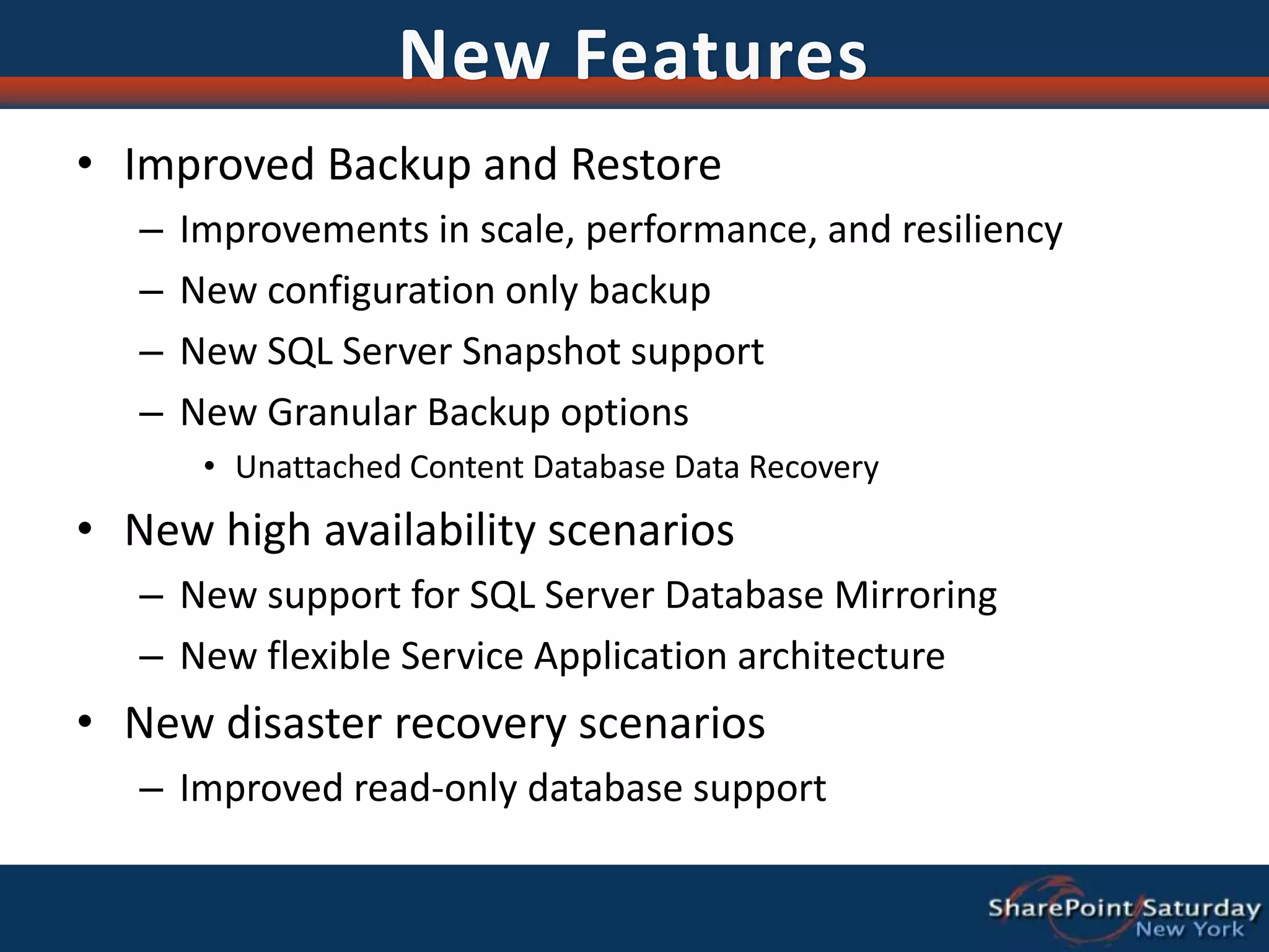 New FeaturesImproved Backup and RestoreImprovements in scale, performance, and resiliencyNew configuration only backupNew SQL Server Snapshot supportNew Granular Backup optionsUnattached Content Database Data RecoveryNew high availability scenariosNew support for SQL Server Database MirroringNew flexible Service Application architectureNew disaster recovery scenariosImproved read-only database support