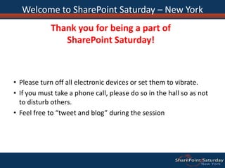 Welcome to SharePoint Saturday – New YorkThank you for being a part of SharePoint Saturday!Please turn off all electronic devices or set them to vibrate.If you must take a phone call, please do so in the hall so as not to disturb others.Feel free to “tweet and blog” during the session