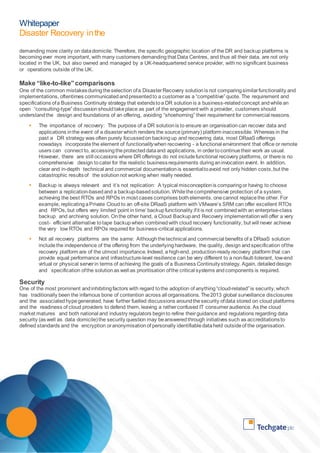 Whitepaper 
Disaster Recovery in the 
Cloud 
demanding more clarity on data domicile. Therefore, the specific geographic location of the DR and backup platforms is 
becoming ever more important, with many customers demanding that Data Centres, and thus all their data, are not only 
located in the UK, but also owned and managed by a UK-headquartered service provider, with no significant business 
or operations outside of the UK. 
Make “like-to-like” comparisons 
One of the common mistakes during the selection of a Disaster Recovery solution is not comparing similar functionality and 
implementations, oftentimes communicated and presented to a customer as a “competitive” quote. The requirement and 
specifications of a Business Continuity strategy that extends to a DR solution is a business-related concept and while an 
open “consulting-type” discussion should take place as part of the engagement with a provider, customers should 
understand the design and foundations of an offering, avoiding “shoehorning” their requirement for commercial reasons. 
 The importance of recovery: The purpose of a DR solution is to ensure an organisation can recover data and 
applications in the event of a disaster which renders the source (primary) platform inaccessible. Whereas in the 
past a DR strategy was often purely focussed on backing up and recovering data, most DRaaS offerings 
nowadays incorporate the element of functionality when recovering - a functional environment that office or remote 
users can connect to, accessing the protected data and applications, in order to continue their work as usual. 
However, there are still occasions where DR offerings do not include functional recovery platforms, or there is no 
comprehensive design to cater for the realistic business requirements during an invocation event. In addition, 
clear and in-depth technical and commercial documentation is essential to avoid not only hidden costs, but the 
catastrophic results of the solution not working when really needed. 
 Backup is always relevant and it’s not replication: A typical misconception is comparing or having to choose 
between a replication-based and a backup-based solution. While the comprehensive protection of a system, 
achieving the best RTOs and RPOs in most cases comprises both elements, one cannot replace the other. For 
example, replicating a Private Cloud to an off-site DRaaS platform with VMware’s SRM can offer excellent RTOs 
and RPOs, but offers very limited ‘point in time’ backup functionality if it is not combined with an enterprise-class 
backup and archiving solution. On the other hand, a Cloud Backup and Recovery implementation will offer a very 
cost- efficient alternative to tape backup when combined with cloud recovery functionality, but will never achieve 
the very low RTOs and RPOs required for business-critical applications. 
 Not all recovery platforms are the same: Although the technical and commercial benefits of a DRaaS solution 
include the independence of the offering from the underlying hardware, the quality, design and specification of the 
recovery platform are of the utmost importance. Indeed, a high-end, production-ready recovery platform that can 
provide equal performance and infrastructure-level resilience can be very different to a non-fault-tolerant, low-end 
virtual or physical server in terms of achieving the goals of a Business Continuity strategy. Again, detailed design 
and specification of the solution as well as prioritisation of the critical systems and components is required. 
Security 
One of the most prominent and inhibiting factors with regard to the adoption of anything “cloud-related” is security, which 
has traditionally been the infamous bone of contention across all organisations. The 2013 global surveillance disclosures 
and the associated hype generated, have further fuelled discussions around the security of data stored on cloud platforms 
and the readiness of cloud providers to defend them, leaving a rather confused IT consumer audience. As the cloud 
market matures and both national and industry regulators begin to refine their guidance and regulations regarding data 
security (as well as data domicile) the security question may be answered through initiatives such as accreditations to 
defined standards and the encryption or anonymisation of personally identifiable data held outside of the organisation. 
 