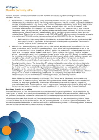 Whitepaper 
Disaster Recovery in the 
Cloud 
However, there are some basic elements to consider, in order to ensure security when selecting a modern Disaster 
Recovery solution: 
 Accreditations: Accreditations are very strong statements about the business you are partnering with (and not 
limited to security). When considering outsourcing and cloud providers, industry-standard, corporate accreditations 
provided by independent third-party auditing firms, should be fundamental determining factors during the evaluation 
process. Independently-audited accreditations, that are accepted across the IT industry, such as ISO27001 
(Information Management), BS25999/ISO22301 (Business Continuity), and, should be used to “filter” potential 
candidates. These two will guarantee that the cloud provider concerned has the necessary processes in place to 
handle customer information securely, as well as being able to maintain business operations during periods of 
major incidents. Other popular accreditations include ISAE3402/SAS-70, referring to assurance reporting on service 
organisations and PCI DSS, covering card payment security and ISO20000/ITIL (Service Management). 
o As achieving and maintaining ongoing compliance with all of these standards requires significant time and 
investment on behalf of the provider, accreditations are excellent proof of organisations commitment to 
providing a reliable, and of course secure, service. 
 Infrastructure: As with everything IT-related, security starts from the very foundations of the infrastructure. This 
refers to the overall “setup” of the cloud provider (network, Data Centres, security management) as well as the 
specific solution infrastructure. If, for example, a DRaaS platform that makes use of a shared storage solution is 
based on a commodity, low-end SAN with weak security, then a customer making use of the same hardware - 
without necessarily knowing – might be exposed to other “tenants” on the same SAN. Equally, somewhere within 
the provider’s infrastructure, there might be a firewall or another networking device that is not being managed well, 
leaving the whole network vulnerable to attack. In general, ownership, efficient management and effective 
monitoring of its network and nodes, is a prerequisite for the provider with whom you choose to partner. 
 Security in solution design: The design of the DR solution itself plays the most critical role in terms of security. 
Although Disaster Recovery is considered to be a “secondary” element to an organisation’s Information System, 
the level of security and associated design principles should be consistent and encompass the DR solution. 
Encryption over the Internet with a Virtual Private Network (VPN) or a dedicated point-to-point connection, 
terminating on a private/dedicated firewall at the provider’s Data Centre, are basic security measures. Additional 
encryption can be native in the technology used as well. For example, by using replication software or an 
integrated backup solution that stores data in an encrypted at rest, secure storage platform. 
As the frequency of security threats to cloud providers’ Data Centres are on the increase, additional security 
services such as penetration testing, application security assessment, defence or even source code review, can 
enhance the level of security for when sensitive data or business-critical applications are sent outside the 
organisation’s perimeter. To address these security requirements, the cloud provider should be able to work with 
its customers and partners (consultants, security specialists etc), or even better, offer those services itself. 
Profile of the cloud provider 
More difficult to define, but one of the most important factors when selecting a cloud provider for DR (as well as with any 
other type of IT partner), is its overall profile. For example, the size of the organisation often determines the flexibility that 
the provider is able to offer in order to accommodate the customer’s requirements and desired commercial terms. 
Flexibility becomes even more relevant with complex implementations and not off –the-shelf commodity services, where 
customised design and technical consulting is a vital part of the engagement. For instance, a hybrid implementation often 
requires multiple service elements, as the co-location of physical hardware alongside the cloud recovery platform, as well as 
dedicated connectivity services and/or load balancing technologies. 
 