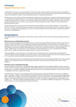 Whitepaper 
Disaster Recovery in the 
Cloud 
it. Depending, of course, on the type of solution, a Proof of Concept or demonstration of a similar solution is invaluable. In 
most cases, cloud DR providers will be able to demonstrate some, if not all, elements of the proposed solution, allowing the 
customer to test both the solution’s functionality and to ensure it meets their requirements. 
After the work is done and the solution is implemented, regular testing is the best way to make sure that the agreed solution 
is delivering at the expected levels. As the customer’s requirements, specifications and ultimately the solution itself might 
change, testing should be an inherent - and contracted - feature of the offering. The monthly, quarterly or more commonly 
annual tests are also a way to monitor, prove and amend the essential documentation that forms a key element of any 
Business Continuity Plan. 
Testing of the solution must also cover user connectivity to the DR platform, which is often overlooked. In some cases, 
defining an RTO is something that can be achieved only after testing and documenting the solution. In general, a period of 
pre- and post-sales technical engagement is crucial, and usually involves work from both parties to achieve the optimum 
results and implementation. 
Design Options 
As mentioned above, cloud-based DR solutions offer a range of options in terms of the technology and design that can be 
offered: 
Shared versus dedicated compute 
Falling into the broad category of Public Cloud services, shared/multi-tenanted DRaaS platforms are DR systems that are 
used by multiple customers. The main advantage of shared compute platforms is they are usually commercially more 
appealing, as the cost of the compute infrastructure is distributed across multiple customers. In theory, dedicated platforms 
are inherently more secure and offer better performance, as only one customer has access to it. Solutions based on 
shared platforms are more restrictive, in terms of flexibility, and are often based on more “commodity type” hardware 
which may not deliver the performance required when you invoke your DR system. 
Dedicated platforms on the other hand, can be built to the exact design and system requirements as specified by the 
customer, offering complete management and administration control. In these scenarios, the cost of the hardware required 
for the solution is usually amortised across the length of the contract with the provider. 
Software licencing can also be a consideration when deciding between shared and dedicated platforms as certain software 
vendors, such as Microsoft, are very restrictive about if and when customer owned licencing can be used on shared 
platforms. 
Shared versus dedicated storage 
Choosing between a shared and a dedicated storage hardware option will make a significant difference in the cost of the 
service. For more complex, large-scale solutions with specific performance or security requirements, selecting a dedicated 
storage option can still be cost-effective and offer the performance and security features required, as long as the customer 
is prepared to enter into a longer term contract. 
Something else to be taken into consideration when selecting shared or dedicated storage, is the option to use different 
types of storage, i.e. faster or slower performance disks within the same DR solution. This use of multiple storage types is 
often referred to as Storage Tiers. Common storage options, in terms of performance, are Solid State Drive (SSD), SSD-enabled 
Serial Attached SCSI (SAS), SAS and Serial ATA (SATA). The ability to migrate data from one Storage Tier to 
another, and even from shared to dedicated storage, or to use a combination of different storage pools in a customised 
implementation, is also something very important to consider. 
 