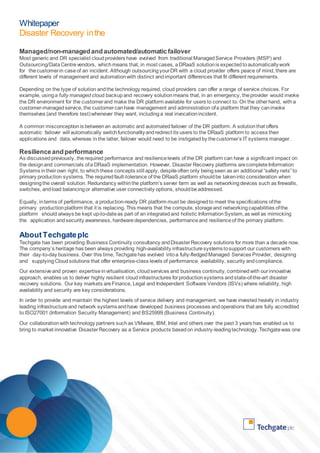 Whitepaper 
Disaster Recovery in the 
Cloud 
Managed/non-managed and automated/automatic failover 
Most generic and DR specialist cloud providers have evolved from traditional Managed Service Providers (MSP) and 
Outsourcing/Data Centre vendors, which means that, in most cases, a DRaaS solution is expected to automatically work 
for the customer in case of an incident. Although outsourcing your DR with a cloud provider offers peace of mind, there are 
different levels of management and automation with distinct and important differences that fit different requirements. 
Depending on the type of solution and the technology required, cloud providers can offer a range of service choices. For 
example, using a fully managed cloud backup and recovery solution means that, in an emergency, the provider would invoke 
the DR environment for the customer and make the DR platform available for users to connect to. On the other hand, with a 
customer-managed service, the customer can have management and administration of a platform that they can invoke 
themselves (and therefore test) whenever they want, including a real invocation incident. 
A common misconception is between an automatic and automated failover of the DR platform. A solution that offers 
automatic failover will automatically switch functionality and redirect its users to the DRaaS platform to access their 
applications and data, whereas in the latter, failover would need to be instigated by the customer’s IT systems manager. 
Resilience and performance 
As discussed previously, the required performance and resilience levels of the DR platform can have a significant impact on 
the design and commercials of a DRaaS implementation. However, Disaster Recovery platforms are complete Information 
Systems in their own right, to which these concepts still apply, despite often only being seen as an additional “safety nets” to 
primary production systems. The required fault-tolerance of the DRaaS platform should be taken into consideration when 
designing the overall solution. Redundancy within the platform’s server farm as well as networking devices such as firewalls, 
switches, and load balancing or alternative user connectivity options, should be addressed. 
Equally, in terms of performance, a production-ready DR platform must be designed to meet the specifications of the 
primary production platform that it is replacing. This means that the compute, storage and networking capabilities of the 
platform should always be kept up-to-date as part of an integrated and holistic Information System, as well as mimicking 
the application and security awareness, hardware dependencies, performance and resilience of the primary platform. 
About Techgate plc 
Techgate has been providing Business Continuity consultancy and Disaster Recovery solutions for more than a decade now. 
The company’s heritage has been always providing high-availability infrastructure systems to support our customers with 
their day-to-day business. Over this time, Techgate has evolved into a fully-fledged Managed Services Provider, designing 
and supplying Cloud solutions that offer enterprise-class levels of performance, availability, security and compliance. 
Our extensive and proven expertise in virtualisation, cloud services and business continuity, combined with our innovative 
approach, enables us to deliver highly resilient cloud infrastructures for production systems and state-of-the-art disaster 
recovery solutions. Our key markets are Finance, Legal and Independent Software Vendors (ISVs) where reliability, high 
availability and security are key considerations. 
In order to provide and maintain the highest levels of service delivery and management, we have invested heavily in industry 
leading infrastructure and network systems and have developed business processes and operations that are fully accredited 
to ISO27001 (Information Security Management) and BS25999 (Business Continuity). 
Our collaboration with technology partners such as VMware, IBM, Intel and others over the past 3 years has enabled us to 
bring to market innovative Disaster Recovery as a Service products based on industry-leading technology. Techgate was one 
 