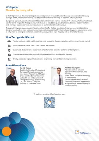 Whitepaper 
Disaster Recovery in the 
Cloud 
of the first providers in the world to integrate VMware’s premium in-house Disaster Recovery component, Site Recovery 
Manager (SRM), into an award-winning cloud-based offsite Disaster Recovery as a Service (DRaaS) solution. 
Our general approach, as well as towards DR solutions is that there is no “one size fits all” IT solution, which is why although 
we offer a wide range of technologies and products such as cloud backup, cloud replication, bespoke recovery platforms 
and managed recovery services, every solution to us is different and therefore unique. 
Throughout the years, our primary aim has always been to offer the best possible technical and commercial solutions, 
designed specifically to meet our customers’ unique and business critical IT infrastructure and systems requirements, which 
is why many of our original customers are still with us today and we hope they stay with us for another decade. 
How Techgate is different 
Flexible business model enabling us to provide innovative, bespoke solutions with minimum time to market. 
Wholly owned UK-based Tier 3 Data Centres and network. 
Guaranteed, true enterprise-class levels of performance, security, resilience and compliance. 
Extensive expertise and background in Business Continuity and Disaster Recovery. 
Directly accessible highly skilled dedicated engineering team and consultancy resources. 
About the authors 
David Reeve 
David is the Director of Professional 
Services at Techgate plc and has 
been a Vice President at JPMorgan 
Chase and The Bank of New York 
Mellon. He has held a number of 
strategic technology roles including 
CTO and Head of Computer 
Services for several UK banks. 
Kostas Roungeris 
Kostas is a Cloud Solutions 
Specialist at Techgate plc, also 
focusing 
on the overall cloud market strategy 
of the company. 
He has management/business IT 
consulting experience, as well as an 
active academic research interest in 
cloud computing. 
To read more about our DRaaS solutions, scan: 
