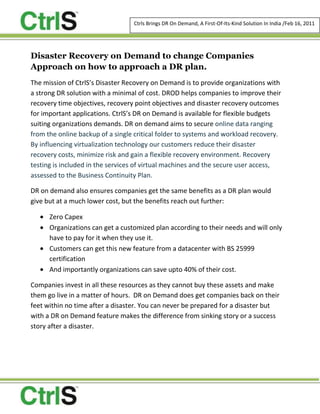 Disaster Recovery on Demand to change Companies Approach on how to approach a DR plan. <br />The mission of CtrlS’s Disaster Recovery on Demand is to provide organizations with a strong DR solution with a minimal of cost. DROD helps companies to improve their recovery time objectives, recovery point objectives and disaster recovery outcomes for important applications. CtrlS’s DR on Demand is available for flexible budgets suiting organizations demands. DR on demand aims to secure online data ranging from the online backup of a single critical folder to systems and workload recovery. By influencing virtualization technology our customers reduce their disaster recovery costs, minimize risk and gain a flexible recovery environment. Recovery testing is included in the services of virtual machines and the secure user access, assessed to the Business Continuity Plan.<br />DR on demand also ensures companies get the same benefits as a DR plan would give but at a much lower cost, but the benefits reach out further: <br />,[object Object]