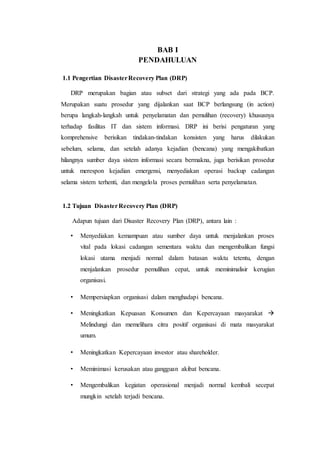 BAB I
PENDAHULUAN
1.1 Pengertian DisasterRecovery Plan (DRP)
DRP merupakan bagian atau subset dari strategi yang ada pada BCP.
Merupakan suatu prosedur yang dijalankan saat BCP berlangsung (in action)
berupa langkah-langkah untuk penyelamatan dan pemulihan (recovery) khususnya
terhadap fasilitas IT dan sistem informasi. DRP ini berisi pengaturan yang
komprehensive berisikan tindakan-tindakan konsisten yang harus dilakukan
sebelum, selama, dan setelah adanya kejadian (bencana) yang mengakibatkan
hilangnya sumber daya sistem informasi secara bermakna, juga berisikan prosedur
untuk merespon kejadian emergensi, menyediakan operasi backup cadangan
selama sistem terhenti, dan mengelola proses pemulihan serta penyelamatan.
1.2 Tujuan DisasterRecovery Plan (DRP)
Adapun tujuan dari Disaster Recovery Plan (DRP), antara lain :
• Menyediakan kemampuan atau sumber daya untuk menjalankan proses
vital pada lokasi cadangan sementara waktu dan mengembalikan fungsi
lokasi utama menjadi normal dalam batasan waktu tetentu, dengan
menjalankan prosedur pemulihan cepat, untuk meminimalisir kerugian
organisasi.
• Mempersiapkan organisasi dalam menghadapi bencana.
• Meningkatkan Kepuasan Konsumen dan Kepercayaan masyarakat 
Melindungi dan memelihara citra positif organisasi di mata masyarakat
umum.
• Meningkatkan Kepercayaan investor atau shareholder.
• Meminimasi kerusakan atau gangguan akibat bencana.
• Mengembalikan kegiatan operasional menjadi normal kembali secepat
mungkin setelah terjadi bencana.
 