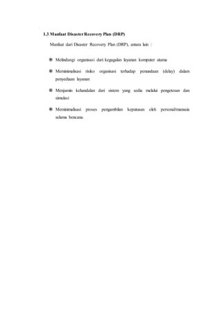 1.3 Manfaat DisasterRecovery Plan (DRP)
Manfaat dari Disaster Recovery Plan (DRP), antara lain :
 Melindungi organisasi dari kegagalan layanan komputer utama
 Meminimalisasi risiko organisasi terhadap penundaan (delay) dalam
penyediaan layanan
 Menjamin kehandalan dari sistem yang sedia melalui pengetesan dan
simulasi
 Meminimalisasi proses pengambilan keputusan oleh personal/manusia
selama bencana.
 