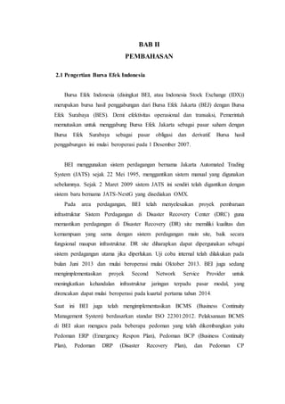 BAB II
PEMBAHASAN
2.1 Pengertian Bursa Efek Indonesia
Bursa Efek Indonesia (disingkat BEI, atau Indonesia Stock Exchange (IDX))
merupakan bursa hasil penggabungan dari Bursa Efek Jakarta (BEJ) dengan Bursa
Efek Surabaya (BES). Demi efektivitas operasional dan transaksi, Pemerintah
memutuskan untuk menggabung Bursa Efek Jakarta sebagai pasar saham dengan
Bursa Efek Surabaya sebagai pasar obligasi dan derivatif. Bursa hasil
penggabungan ini mulai beroperasi pada 1 Desember 2007.
BEI menggunakan sistem perdagangan bernama Jakarta Automated Trading
System (JATS) sejak 22 Mei 1995, menggantikan sistem manual yang digunakan
sebelumnya. Sejak 2 Maret 2009 sistem JATS ini sendiri telah digantikan dengan
sistem baru bernama JATS-NextG yang disediakan OMX.
Pada area perdagangan, BEI telah menyelesaikan proyek pembaruan
infrastruktur Sistem Perdagangan di Disaster Recovery Center (DRC) guna
memastikan perdagangan di Disaster Recovery (DR) site memiliki kualitas dan
kemampuan yang sama dengan sistem perdagangan main site, baik secara
fungsional maupun infrastruktur. DR site diharapkan dapat dipergunakan sebagai
sistem perdagangan utama jika diperlukan. Uji coba internal telah dilakukan pada
bulan Juni 2013 dan mulai beroperasi mulai Oktober 2013. BEI juga sedang
mengimplementasikan proyek Second Network Service Provider untuk
meningkatkan kehandalan infrastruktur jaringan terpadu pasar modal, yang
direncakan dapat mulai beroperasi pada kuartal pertama tahun 2014.
Saat ini BEI juga telah mengimplementasikan BCMS (Business Continuity
Management System) berdasarkan standar ISO 22301:2012. Pelaksanaan BCMS
di BEI akan mengacu pada beberapa pedoman yang telah dikembangkan yaitu
Pedoman ERP (Emergency Respon Plan), Pedoman BCP (Business Continuity
Plan), Pedoman DRP (Disaster Recovery Plan), dan Pedoman CP
 