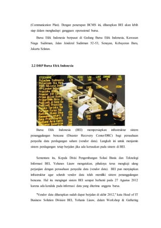 (Communication Plan). Dengan penerapan BCMS ini, diharapkan BEI akan lebih
siap dalam menghadapi gangguan operasional bursa.
Bursa Efek Indonesia berpusat di Gedung Bursa Efek Indonesia, Kawasan
Niaga Sudirman, Jalan Jenderal Sudirman 52-53, Senayan, Kebayoran Baru,
Jakarta Selatan.
2.2 DRP Bursa Efek Indonesia
Bursa Efek Indonesia (BEI) mempersiapkan infrastruktur sistem
penanggulangan bencana (Disaster Recovery Center/DRC) bagi perusahaan
penyedia data perdagangan saham (vendor data). Langkah ini untuk menjamin
sistem perdagangan tetap berjalan jika ada kerusakan pada sistem di BEI.
Sementara itu, Kepala Divisi Pengembangan Solusi Bisnis dan Teknologi
Informasi BEI, Yohanes Liauw mengatakan, pihaknya terus mengkaji ulang
perjanjian dengan perusahaan penyedia data (vendor data). BEI pun menyiapkan
infrastruktur agar seluruh vendor data telah memiliki sistem penanggulangan
bencana. Hal itu mengingat sistem BEI sempat berhenti pada 27 Agustus 2012
karena ada kendala pada informasi data yang diterima anggota bursa.
"Vendor data diharapkan sudah dapat berjalan di akhir 2012," kata Head of IT
Business Solution Division BEI, Yohanis Liauw, dalam Workshop & Gathering
 