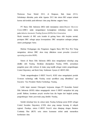 Wartawan Pasar Modal 2012, di Denpasar, Bali, Jumat (9/11).
Sebelumnya diketahui, pada akhir Agustus 2012 lalu sistem BEI sempat terhenti
karena ada kendala pada informasi data yang diterima anggota bursa.
PT Bursa Efek Indonesia (BEI) telah menyiapkan sistem Disaster Recovery
Center (DRC) untuk mengantisipasi kemungkinan terhentinya sistem utama
pada Jakarta Automatic Trading System (JATS)-Next Generation.
Meski transaksi di BEI serta kondisi di gedung bursa efek berjalan normal,
persiapan DRC sebagai upaya kewaspadaan. DRC merupakan cadangan jaringan
sistem perdagangan bursa.
Direktur Perdagangan dan Pengaturan Anggota Bursa BEI Wan Wei Yiong
mengatakan, aktivasi DRC akan tetap dilakukan sesuai prosedur (standard
operating procedure/SOP).
Sistem di Busra Efek Indonesia (BEI) akan mengadaptasi teknologi yang
dimiliki oleh Nasdaq. Demikian disampaikan Nasdaq OMX, perusahaan
pengelola pasar efek terbesar di dunia yang terpilih sebagai vendor pengembangan
Central Depository and Book Entry Settlement System (C-BEST) BEI.
"Untuk mengembangkan C-BEST Next-G, KSEI akan mengadaptasi produk
X-stream technology milik Nasdaq sesuai spesifikasi yang dibutuhkan,” ujar
Executive Vice President Market Technology Nasdaq.
Lebih lanjut menurut Ottersgard, kerjasama dengan PT Kustodian Sentral
Efek Indonesia (KSEI) dalam mengupgrade sistem C-BEST merupakan hal yang
positif. Bahkan, komitmen proyek tersebut kata dia bagian dari langkah penting
pengembangan bisnis post-trade yang dimiliki Nasdaq.
Setelah teknologi baru itu selesai nanti, Nasdaq berharap peran KSEI sebagai
Central Securities Depository (CSD) akan yang mampu bersaing di wilayah
regional. Pasalnya, sistem C-BEST Next-G akan ditunjang dengan Business
Continuity Plan (BCP) serta sistem keamanan terkini untuk memastikan
kerahasiaan data.
 