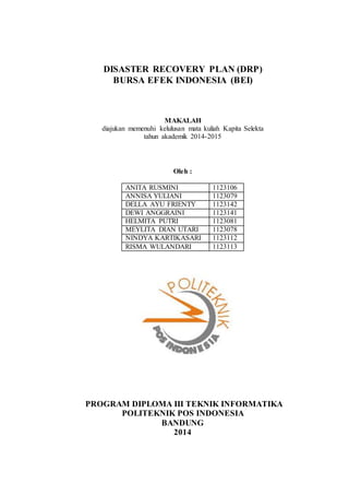 DISASTER RECOVERY PLAN (DRP)
BURSA EFEK INDONESIA (BEI)
MAKALAH
diajukan memenuhi kelulusan mata kuliah Kapita Selekta
tahun akademik 2014-2015
Oleh :
ANITA RUSMINI 1123106
ANNISA YULIANI 1123079
DELLA AYU FRIENTY 1123142
DEWI ANGGRAINI 1123141
HELMITA PUTRI 1123081
MEYLITA DIAN UTARI 1123078
NINDYA KARTIKASARI 1123112
RISMA WULANDARI 1123113
PROGRAM DIPLOMA III TEKNIK INFORMATIKA
POLITEKNIK POS INDONESIA
BANDUNG
2014
 