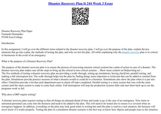 Disaster Recovery Plan It 244 Week 3 Essay
Disaster Recovery Plan Paper
Fernando Hernandez
IT244/Axia College
Introduction
In this assignment, I will go over the different items related to the disaster recovery plan. I will go over the purpose of the plan, explain the key
elements that go into a plan, the methods of testing the plan, and why we test the plan. All while explaining why the disaster recovery plan is so critical
to businesses in the event of an emergency.
What is the purpose of a Disaster Recovery Plan?
The purpose of the disaster recovery plan is to ensure the process of recovering mission critical systems has a plan of action in case of a disaster. The
disaster recovery plan makes sure all the steps to bring up the critical to less critical systems ... Show more content on Helpwriting.net ...
The five methods of testing a disaster recovery plan are providing a walk–through, setting up simulations, having checklists, parallel testing, and
making a full interruption test. The walk–through helps test the plan by finding things more important or irrelevant that can be added or omitted from
the plan. Simulations provide practice sessions of what a disaster would or could do to a business. Simulations also show the plan when it is put into
effect. Checklists provide a list that each department uses to check off tasks completed. Parallel testing is a clone system that runs with the main
system until the main system is ready to come back online. Full interruption will stop the production systems fully and start them back up to see the
programs work or fail.
Why does a DRP require testing?
A disaster recovery plan requires testing so that all things are planned ahead of time and ready to go in the case of an emergency. New items or
untrained personnel can come into the business and need to be added to the plan. This will need to be tested also to ensure it is covered when an
emergency happens. In addition, everything on the plan may look good when in writing but until the plan is used in a real situation, the business will
never know if it works properly. Testing the plan in a simulation disaster scenario is the best way to know how objects and people react to the situation.
 