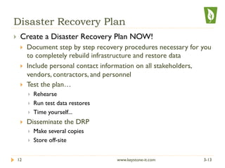 Disaster Recovery Plan
}  Create a Disaster Recovery Plan NOW!
}  Document step by step recovery procedures necessary for you
to completely rebuild infrastructure and restore data
}  Include personal contact information on all stakeholders,
vendors, contractors, and personnel
}  Test the plan…
}  Rehearse
}  Run test data restores
}  Time yourself...
}  Disseminate the DRP
}  Make several copies
}  Store off-site
3-1312 www.keystone-it.com
 