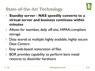 State-of-the-Art Technology
}  Standby server - NAS speedily converts to a
virtual server and business continues within
minutes
}  Allows for seamless, daily off-site, HIPAA-compliant
storage
}  Data stored at multiple highly available, highly secure
Data Centers
}  Easy web-based restoration of files
}  BDR provides capability to perform bare metal
restores to dissimilar hardware
3-1322 www.keystone-it.com
 