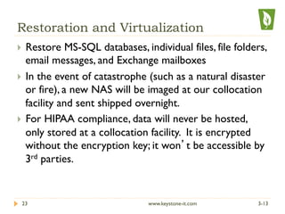 Restoration and Virtualization
}  Restore MS-SQL databases, individual files, file folders,
email messages, and Exchange mailboxes
}  In the event of catastrophe (such as a natural disaster
or fire), a new NAS will be imaged at our collocation
facility and sent shipped overnight.
}  For HIPAA compliance, data will never be hosted,
only stored at a collocation facility. It is encrypted
without the encryption key; it won’t be accessible by
3rd parties.
3-1323 www.keystone-it.com
 