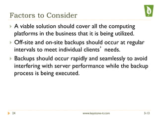 Factors to Consider
}  A viable solution should cover all the computing
platforms in the business that it is being utilized.
}  Off-site and on-site backups should occur at regular
intervals to meet individual clients’ needs.
}  Backups should occur rapidly and seamlessly to avoid
interfering with server performance while the backup
process is being executed.
3-1324 www.keystone-it.com
 