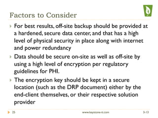 Factors to Consider
}  For best results, off-site backup should be provided at
a hardened, secure data center, and that has a high
level of physical security in place along with internet
and power redundancy
}  Data should be secure on-site as well as off-site by
using a high level of encryption per regulatory
guidelines for PHI.
}  The encryption key should be kept in a secure
location (such as the DRP document) either by the
end-client themselves, or their respective solution
provider
3-1325 www.keystone-it.com
 