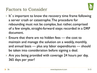 Factors to Consider
}  It’s important to know the recovery time frame following
a server crash or catastrophe.The procedure for
rebounding must not be complex, but rather, comprised
of a few simple, straight-forward steps recorded in a DRP
document.
}  Ensure that there are no hidden fees — the cost to
maintain and manage the solution on a weekly, monthly,
and annual basis — plus any labor expenditures — should
be taken into consideration before signing a deal.
}  Are you being provided with coverage 24 hours per day,
365 days per year?
3-1326 www.keystone-it.com
 