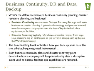 Business Continuity, DR and Data
Backup
}  What's the difference between business continuity planning, disaster
recovery planning, and back ups?
}  Business Continuity encompasses Disaster Recovery, Backups and even
business succession planning. It provides the strategy and process involved
to make sure your company survives the loss of key individuals, data,
equipment, or facilities.
}  Disaster Recovery typically refers how companies recover from large
scale disasters, like an earthquake or the terrorist attacks such as that on
the World Trade Center.
}  The basic building block of both is how you back up your data. On
site, off-site, frequency, total, incremental…
}  Both business continuity plans and disaster recovery plans
determine how a company will keep functioning after a disruptive
event until its normal facilities and capabilities are restored.
3-133 www.keystone-it.com
 