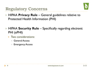 Regulatory Concerns
}  HIPAA Privacy Rule – General guidelines relative to
Protected Health Information (PHI)
}  HIPAA Security Rule – Specifically regarding electronic
PHI (ePHI)
}  Two considerations:
}  General Access
}  Emergency Access
3-134 www.keystone-it.com
 