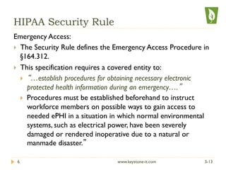 HIPAA Security Rule
Emergency Access:
}  The Security Rule defines the Emergency Access Procedure in
§164.312.
}  This specification requires a covered entity to:
}  “…establish procedures for obtaining necessary electronic
protected health information during an emergency….”
}  Procedures must be established beforehand to instruct
workforce members on possible ways to gain access to
needed ePHI in a situation in which normal environmental
systems, such as electrical power, have been severely
damaged or rendered inoperative due to a natural or
manmade disaster.”
3-136 www.keystone-it.com
 