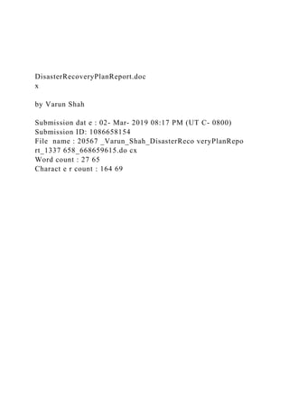DisasterRecoveryPlanReport.doc
x
by Varun Shah
Submission dat e : 02- Mar- 2019 08:17 PM (UT C- 0800)
Submission ID: 1086658154
File name : 20567 _Varun_Shah_DisasterReco veryPlanRepo
rt_1337 658_668659615.do cx
Word count : 27 65
Charact e r count : 164 69
 