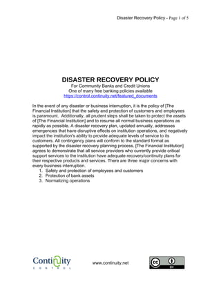 Disaster Recovery Policy - Page 1 of 5




               DISASTER RECOVERY POLICY
                    For Community Banks and Credit Unions
                   One of many free banking policies available
                https://control.continuity.net/featured_documents

In the event of any disaster or business interruption, it is the policy of [The
Financial Institution] that the safety and protection of customers and employees
is paramount. Additionally, all prudent steps shall be taken to protect the assets
of [The Financial Institution] and to resume all normal business operations as
rapidly as possible. A disaster recovery plan, updated annually, addresses
emergencies that have disruptive effects on institution operations, and negatively
impact the institution's ability to provide adequate levels of service to its
customers. All contingency plans will conform to the standard format as
supported by the disaster recovery planning process. [The Financial Institution]
agrees to demonstrate that all service providers who currently provide critical
support services to the institution have adequate recovery/continuity plans for
their respective products and services. There are three major concerns with
every business interruption.
    1. Safety and protection of employees and customers
    2. Protection of bank assets
    3. Normalizing operations




                               www.continuity.net
 