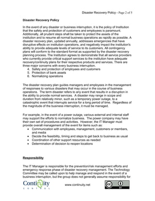 Disaster Recovery Policy - Page 2 of 5

Disaster Recovery Policy

In the event of any disaster or business interruption, it is the policy of Institution
that the safety and protection of customers and employees is paramount.
Additionally, all prudent steps shall be taken to protect the assets of the
institution and to resume all normal business operations as rapidly as possible. A
disaster recovery plan, updated annually, addresses emergencies that have
disruptive effects on institution operations, and negatively impact the institution's
ability to provide adequate levels of service to its customers. All contingency
plans will conform to the standard format as supported by the disaster recovery
planning process. The Institution agrees to demonstrate that all service providers
who currently provide critical support services to the institution have adequate
recovery/continuity plans for their respective products and services. There are
three major concerns with every business interruption.
    4. Safety and protection of employees and customers
    5. Protection of bank assets
    6. Normalizing operations

The disaster recovery plan guides managers and employees in the management
of responses to various disasters that may occur in the course of business
operations. The term disaster refers to any event that results in a disruption in
the ability to provide normal services. A disaster may range in scope and
duration from relatively minor, such as a temporary power outage, to a
catastrophic event that interrupts service for a long period of time. Regardless of
the magnitude of the business interruption, it must be managed.

For example, in the event of a power outage, various external and internal staff
may support the efforts to normalize business. The power company may have
their own set of procedures and activities. However, the IT Manager must
provide overall management of the event for items such as:
   • Communication with employees, management, customers or members,
       and media
   • Decide the feasibility, timing and steps to get back to business as usual
   • Coordination of other support resources as needed
   • Determination of decision to reopen locations



Responsibility

The IT Manager is responsible for the prevention/risk management efforts and
emergency response phase of disaster recovery management. The Technology
Committee may be called upon to help manage and respond in the event of a
business interruption, but the group does not generally assume responsibility for

                                 www.continuity.net
 