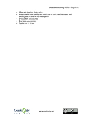 Disaster Recovery Policy - Page 4 of 5

•   Alternate location designation
•   How to determine safety and locations of customer/members and
    employees at time of the emergency
•   Evacuation procedures
•   Damage assessment
•   Decisions to close




                          www.continuity.net
 