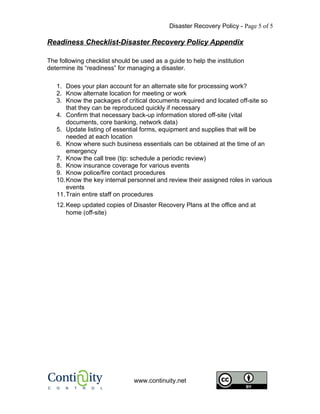 Disaster Recovery Policy - Page 5 of 5

Readiness Checklist-Disaster Recovery Policy Appendix

The following checklist should be used as a guide to help the institution
determine its “readiness” for managing a disaster.

   1. Does your plan account for an alternate site for processing work?
   2. Know alternate location for meeting or work
   3. Know the packages of critical documents required and located off-site so
       that they can be reproduced quickly if necessary
   4. Confirm that necessary back-up information stored off-site (vital
       documents, core banking, network data)
   5. Update listing of essential forms, equipment and supplies that will be
       needed at each location
   6. Know where such business essentials can be obtained at the time of an
       emergency
   7. Know the call tree (tip: schedule a periodic review)
   8. Know insurance coverage for various events
   9. Know police/fire contact procedures
   10. Know the key internal personnel and review their assigned roles in various
       events
   11. Train entire staff on procedures
   12. Keep updated copies of Disaster Recovery Plans at the office and at
       home (off-site)




                                www.continuity.net
 