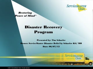 Restoring
              Peace of Mind ®



                                   Disaster Recovery
                                       Program
                                                  Presented by: Tim Schaefer
                           Owner: ServiceMaster Disaster Relief by Schaefer KS/ MO
                                                       Date: 06/07/12




© 2011 ServiceMaster Clean. All right reserved.
 