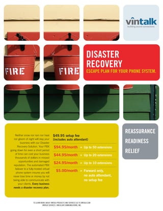 DISASTER
                                                                                    RECOVERY
                                                                                    ESCAPE PLAN FOR YOUR PHONE SYSTEM.




                                                                                                      REASSURANCE
    Neither snow nor rain nor heat           $49.95 setup fee
   nor gloom of night will stay your         (includes auto attendant)
         business with our Disaster                                                                   READINESS
      Recovery Solution. Your PBX             $94.95/month » Up to 50 extensions
going down for even a short period
    of time can cost your business
                                                                                                      RELIEF
                                              $44.95/month » Up to 20 extensions
    thousands of dollars in missed
        opportunities and damaged
                                              $24.95/month » Up to 10 extensions
   reputation. The automated PBX
    failover to a fully-hosted virtual
     phone system insures you will
                                                $5.00/month » Forward only,
   never lose time or money by not                                               no auto attendant,
  being able to communicate with                                                 no setup fee
       your clients. Every business
   needs a disaster recovery plan.




                      TO LEARN MORE ABOUT VINTALK PRODUCTS AND SERVICES GO TO VINTALK.COM
                                VINTALK SERVICES, VINCULUM COMMUNICATIONS, INC.
 